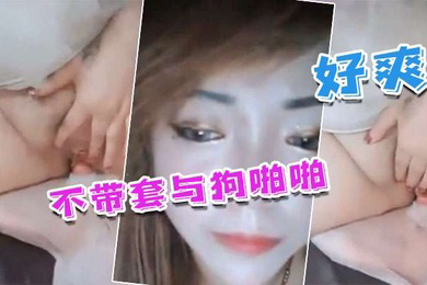 国产人兽不带套与狗啪啪_不带套好爽