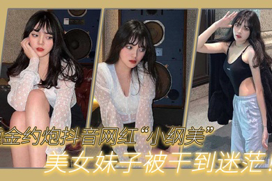 重金约炮抖音网红小纲美美女妹子被干到迷茫