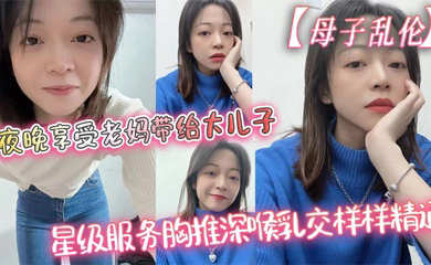 夜晚享受老妈带给大儿子的星级服务胸推深喉乳交样样精通,最后吞精了
