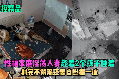 监控精品性福家庭淫荡人妻趁着2个孩子睡在勾引老公做爱射完不解渴还要自慰搞一波