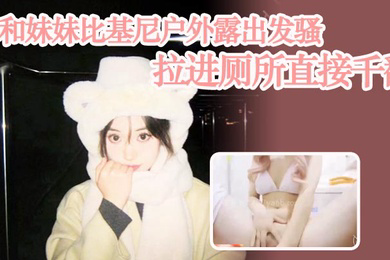 兄妹乱伦和妹妹比基尼户外露出发骚拉进厕所直接千翻