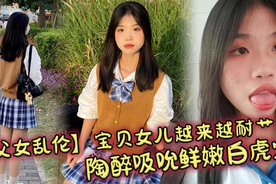 宝贝女儿越来越耐艹了 陶醉吸吮鲜嫩白虎穴 娇小身躯春心荡漾 狠狠爆肏小穴滚烫榨精