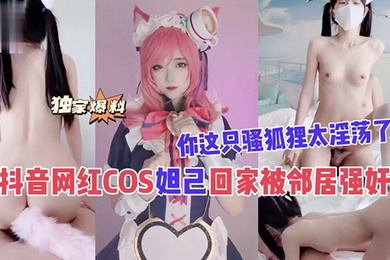 抖音网红COS妲己回家被邻居强奸你这只骚狐狸太淫荡了