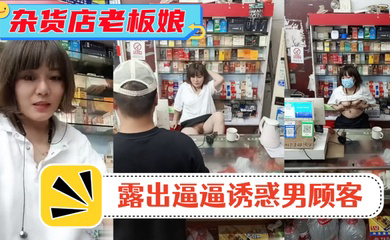 风骚杂货店老板娘!男顾客结账时 老板娘露出逼逼诱惑男顾客!
