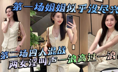 第一场姐姐似乎没尽兴第二场四人混战,两女淫叫声一浪高过一浪!