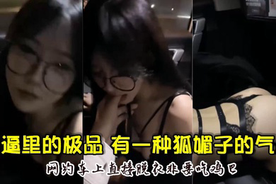 骚逼里的极品颜值超高骚的厉害有一种狐媚子的气质网约车上直接脱衣非要吃鸡巴