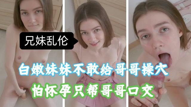推荐兄妹乱伦白嫩妹妹不敢给哥哥插入怕怀孕只能帮哥哥口交