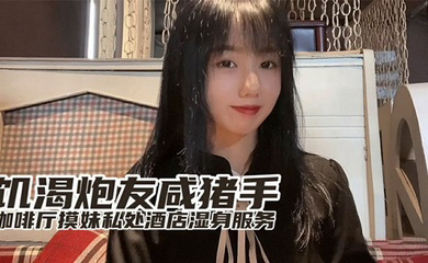 『小桃』出品饥渴炮友咸猪手咖啡厅开摸酒店湿身服务