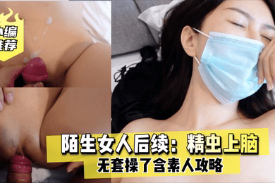 老虎菜原创陌生女人后续精虫上脑无套操了含素人攻略