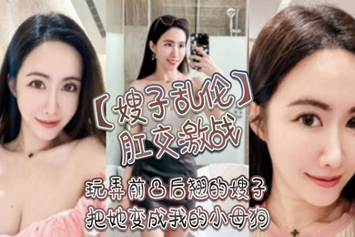 嫂子乱伦肛交激战玩弄前凸后翘的嫂子把她变成我的小母狗