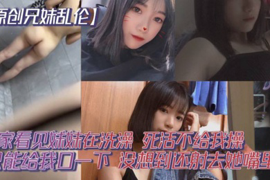 原创兄妹乱伦回家看见妹妹在洗澡开门就直接进去了死活不给我操说要去跟男朋友过七夕怕被发现只能给我口一下没想到还射去她嘴里