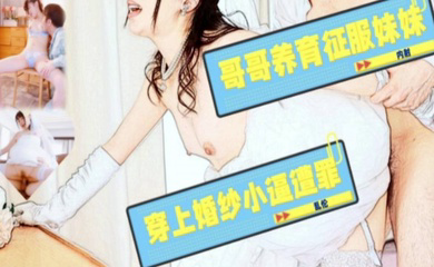 哥哥养育征服妹妹,穿上婚纱小逼遭罪!