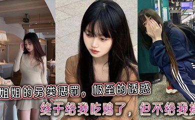姐姐的另类惩罚,极至的诱惑,终于给我吃鸡了,但不给我操