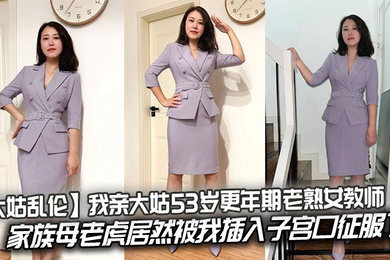 我亲大姑53岁更年期老熟女教师,家族母老虎居然被我插入子宫口征服了