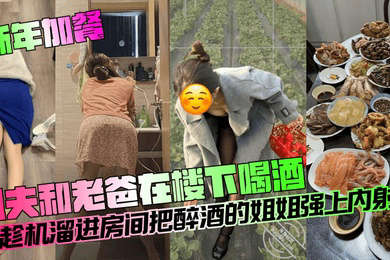 新年加餐姐夫和老爸在楼下喝酒我趁机溜进房间把醉酒的姐姐强上内射了