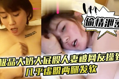 偷情泄密极品大奶大屁股人妻被网友操到几乎虚脱两腿发软只能口爆吞精