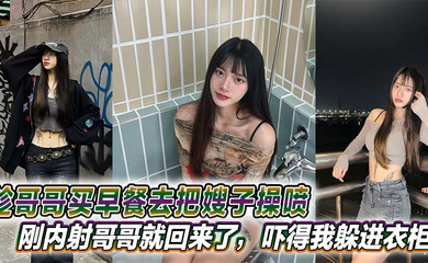 趁哥哥买早餐去把嫂子操喷,刚内射哥哥就回来了,吓得我躲进衣柜