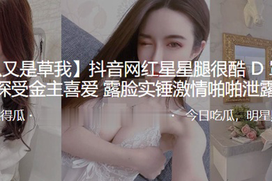 抖音网红星星腿很酷D罩杯大奶深受金主喜爱露脸实锤激情啪啪泄露